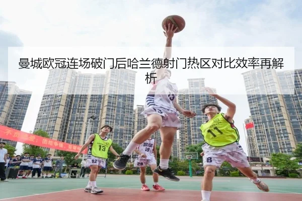 曼城欧冠连场破门后哈兰德射门热区对比效率再解析