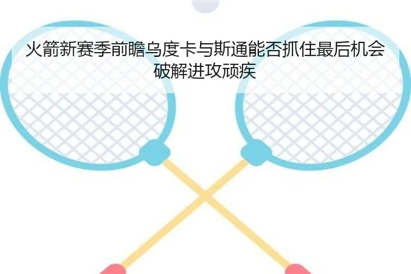 火箭新赛季前瞻乌度卡与斯通能否抓住最后机会破解进攻顽疾